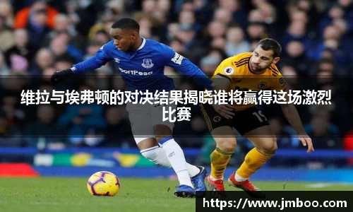 维拉与埃弗顿的对决结果揭晓谁将赢得这场激烈比赛